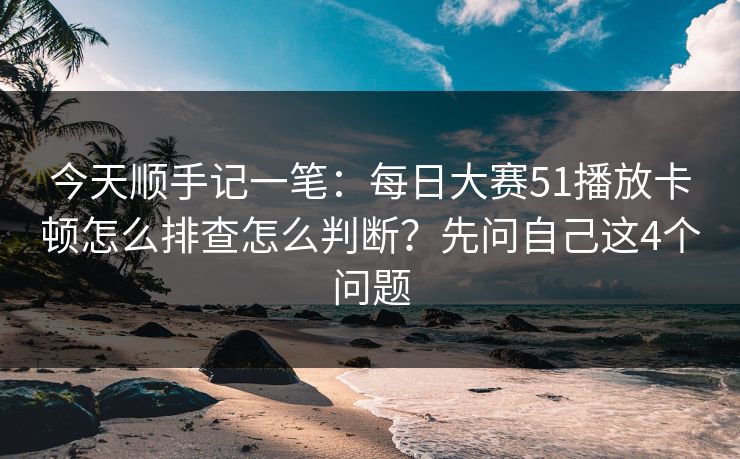 今天顺手记一笔:每日大赛51播放卡顿怎么排查怎么判断?先问自己这4个问题 今天顺手记一笔:每日大赛51播放卡顿怎么排查怎么判断?先问自己这4个问题