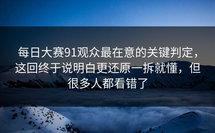 每日大赛91观众最在意的关键判定，这回终于说明白更还原一拆就懂，但很多人都看错了