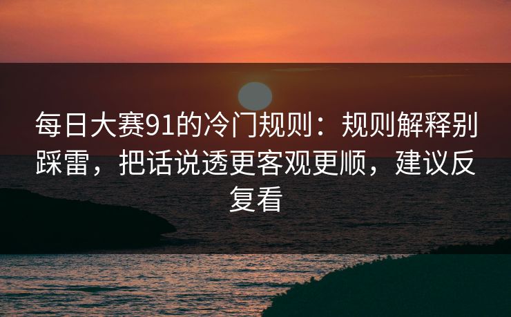 每日大赛91的冷门规则：规则解释别踩雷，把话说透更客观更顺，建议反复看