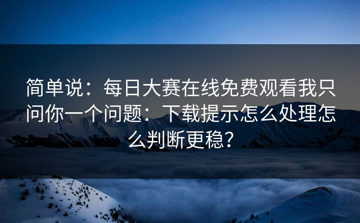 简单说：每日大赛在线免费观看我只问你一个问题：下载提示怎么处理怎么判断更稳？