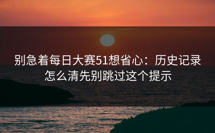 别急着每日大赛51想省心：历史记录怎么清先别跳过这个提示