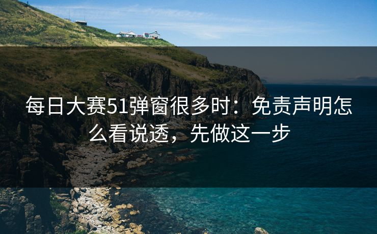 每日大赛51弹窗很多时:免责声明怎么看说透,先做这一步 每日大赛51弹窗很多时:免责声明怎么看说透,先做这一步