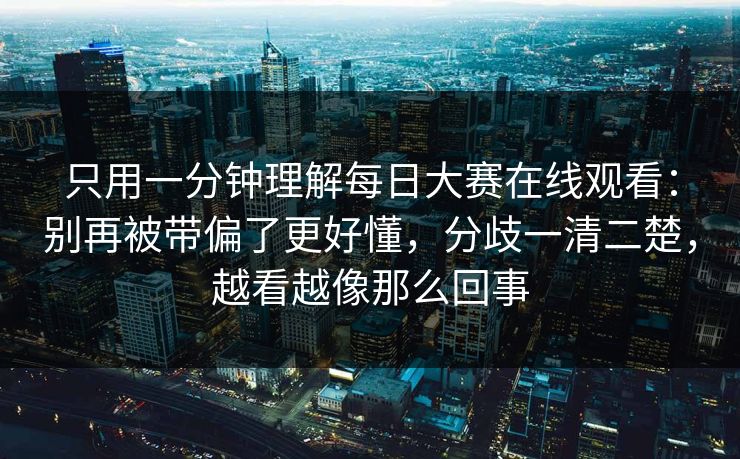 只用一分钟理解每日大赛在线观看：别再被带偏了更好懂，分歧一清二楚，越看越像那么回事