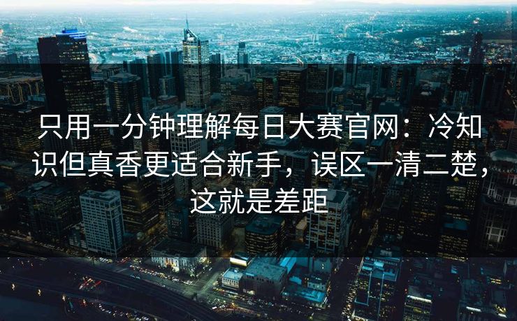 只用一分钟理解每日大赛官网：冷知识但真香更适合新手，误区一清二楚，这就是差距