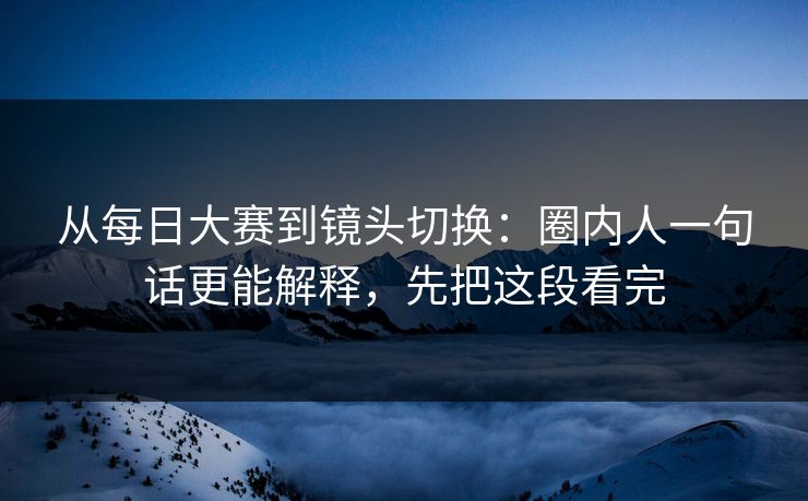 从每日大赛到镜头切换：圈内人一句话更能解释，先把这段看完