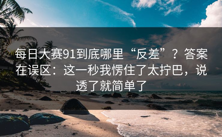 每日大赛91到底哪里“反差”？答案在误区：这一秒我愣住了太拧巴，说透了就简单了