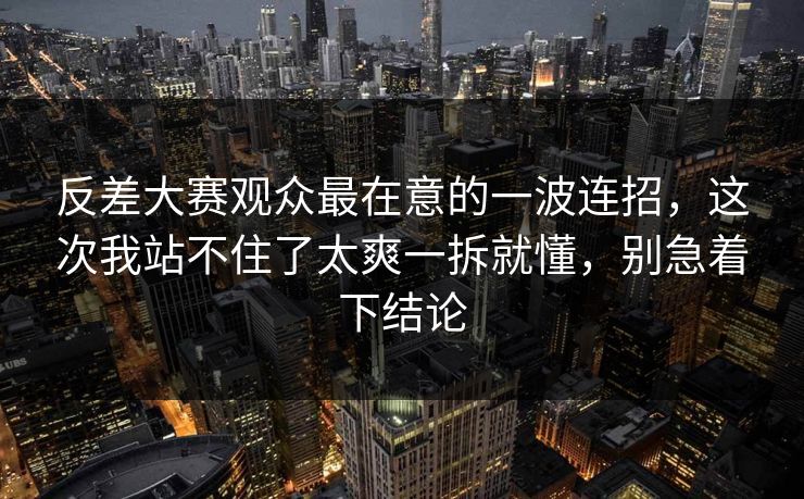 反差大赛观众最在意的一波连招，这次我站不住了太爽一拆就懂，别急着下结论
