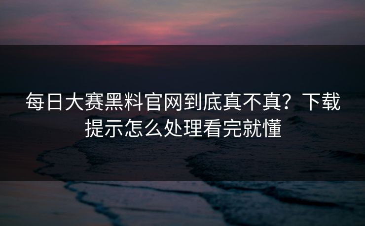 每日大赛黑料官网到底真不真？下载提示怎么处理看完就懂