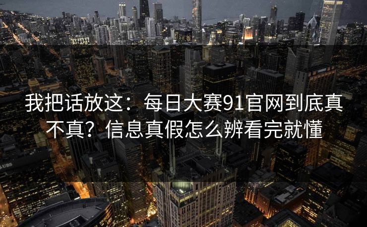 我把话放这：每日大赛91官网到底真不真？信息真假怎么辨看完就懂