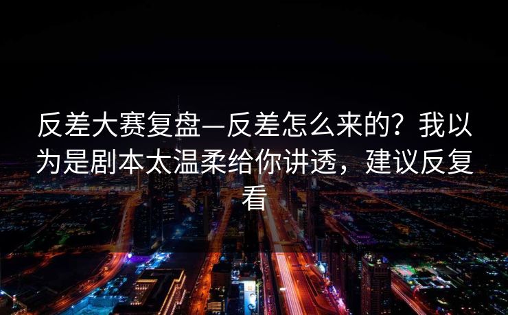 反差大赛复盘—反差怎么来的？我以为是剧本太温柔给你讲透，建议反复看