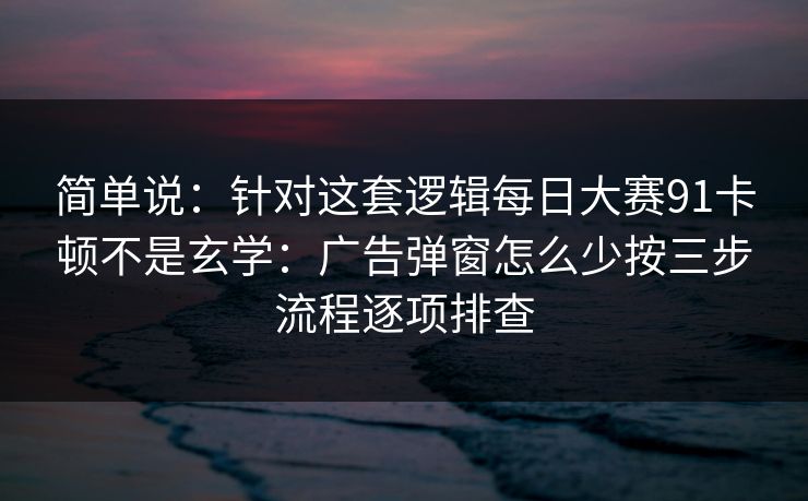 简单说：针对这套逻辑每日大赛91卡顿不是玄学：广告弹窗怎么少按三步流程逐项排查