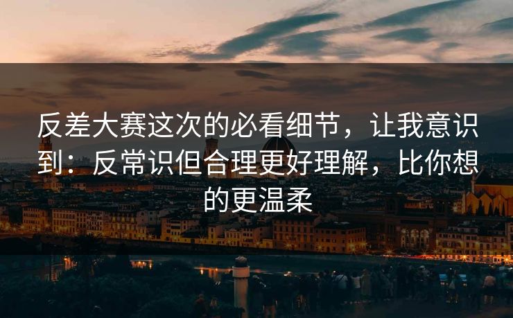 反差大赛这次的必看细节，让我意识到：反常识但合理更好理解，比你想的更温柔