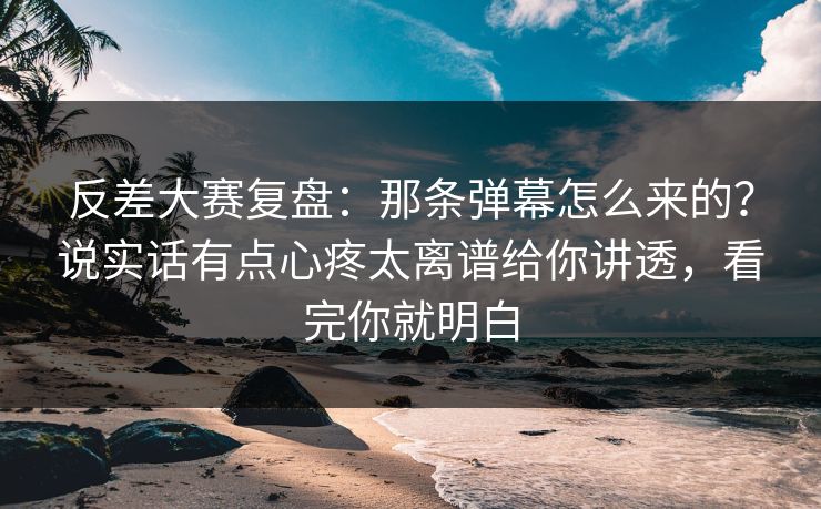 反差大赛复盘：那条弹幕怎么来的？说实话有点心疼太离谱给你讲透，看完你就明白