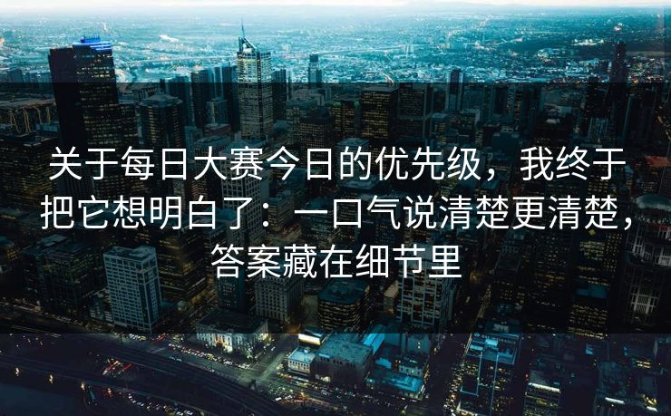 关于每日大赛今日的优先级，我终于把它想明白了：一口气说清楚更清楚，答案藏在细节里