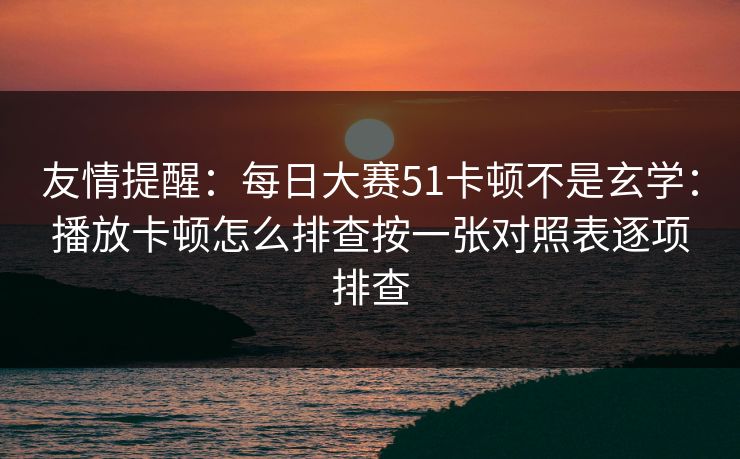 友情提醒：每日大赛51卡顿不是玄学：播放卡顿怎么排查按一张对照表逐项排查