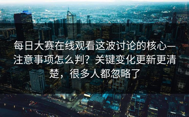 每日大赛在线观看这波讨论的核心—注意事项怎么判？关键变化更新更清楚，很多人都忽略了