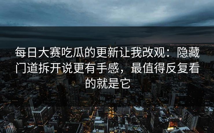 每日大赛吃瓜的更新让我改观：隐藏门道拆开说更有手感，最值得反复看的就是它
