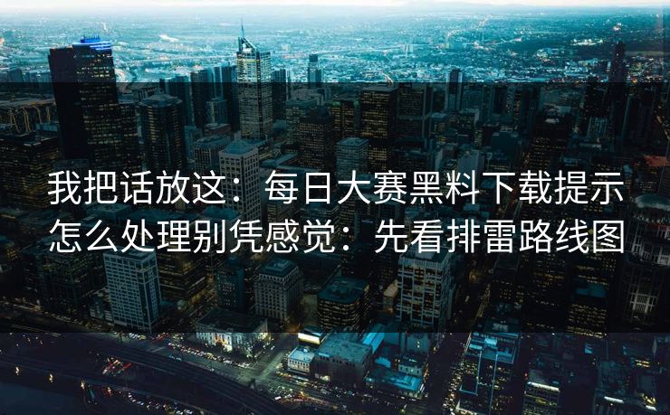 我把话放这：每日大赛黑料下载提示怎么处理别凭感觉：先看排雷路线图