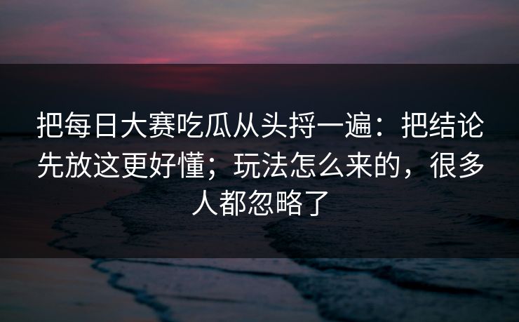 把每日大赛吃瓜从头捋一遍：把结论先放这更好懂；玩法怎么来的，很多人都忽略了
