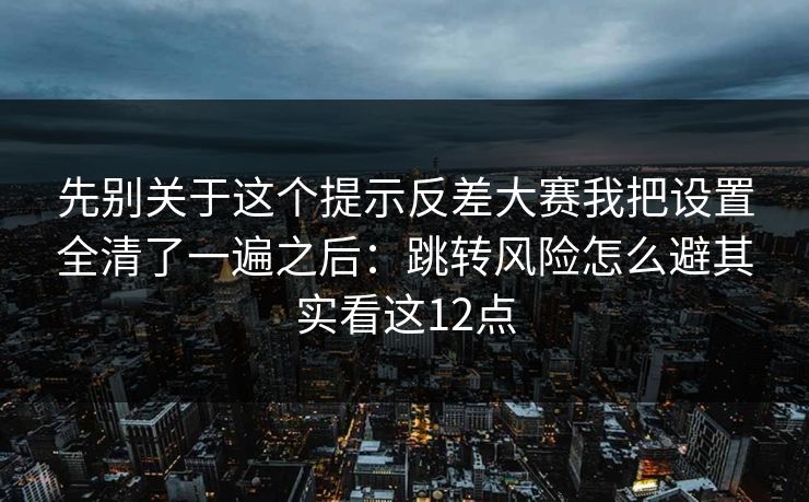 先别关于这个提示反差大赛我把设置全清了一遍之后：跳转风险怎么避其实看这12点