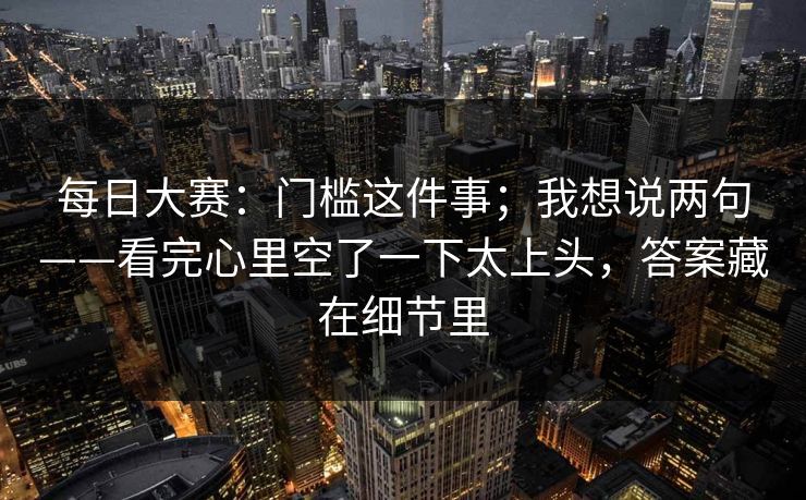 每日大赛：门槛这件事；我想说两句——看完心里空了一下太上头，答案藏在细节里