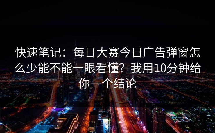 快速笔记：每日大赛今日广告弹窗怎么少能不能一眼看懂？我用10分钟给你一个结论
