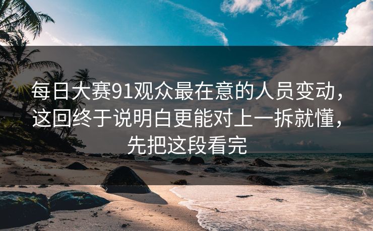 每日大赛91观众最在意的人员变动,这回终于说明白更能对上一拆就懂,先把这段看完 每日大赛91观众最在意的人员变动,这回终于说明白更能对上一拆就懂,先把这段看完