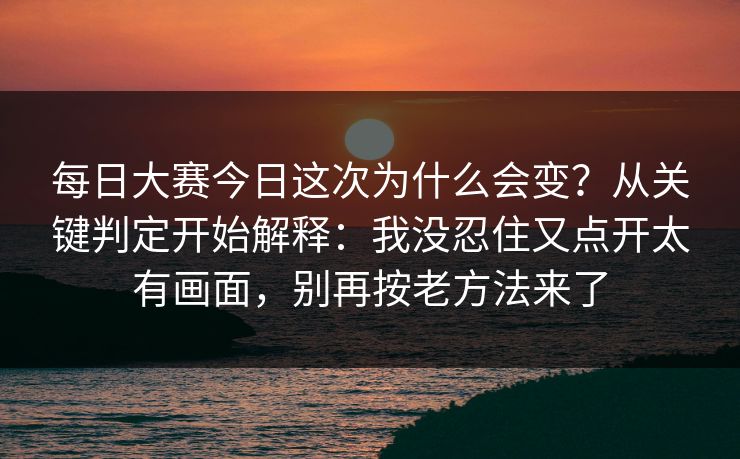 每日大赛今日这次为什么会变？从关键判定开始解释：我没忍住又点开太有画面，别再按老方法来了