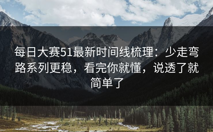 每日大赛51最新时间线梳理：少走弯路系列更稳，看完你就懂，说透了就简单了