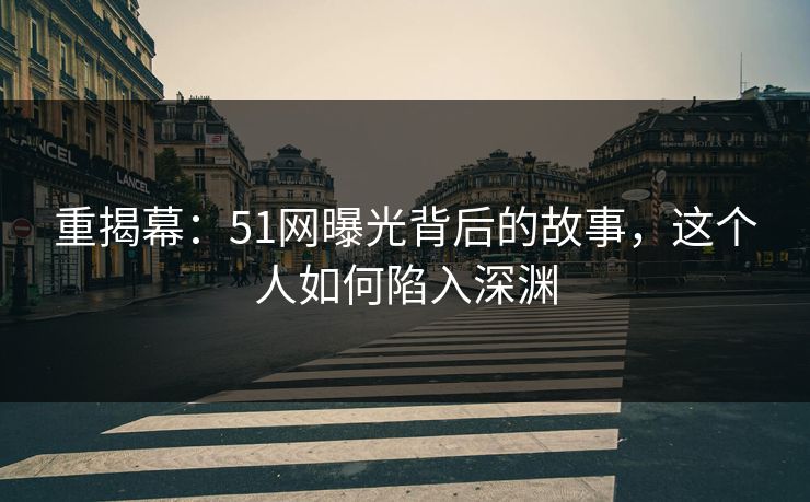 重揭幕：51网曝光背后的故事，这个人如何陷入深渊
