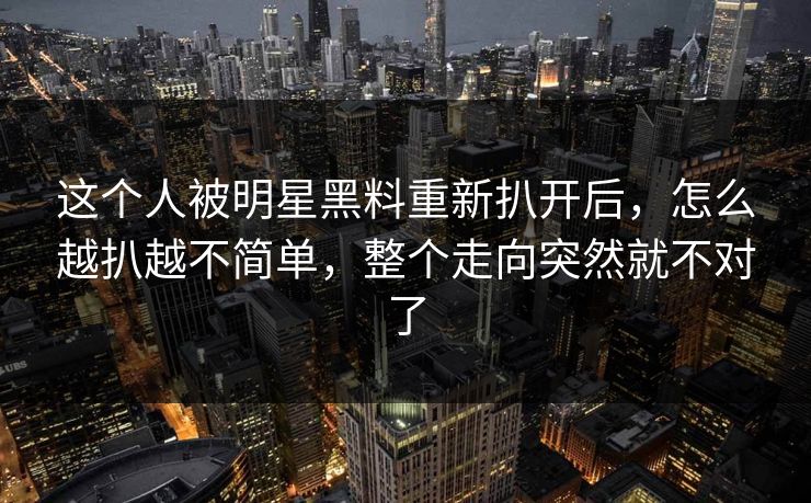这个人被明星黑料重新扒开后，怎么越扒越不简单，整个走向突然就不对了