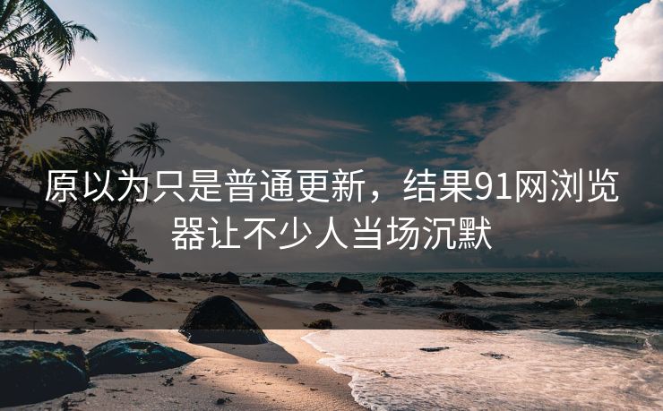 原以为只是普通更新，结果91网浏览器让不少人当场沉默