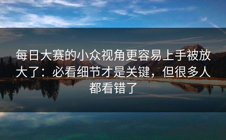 每日大赛的小众视角更容易上手被放大了：必看细节才是关键，但很多人都看错了