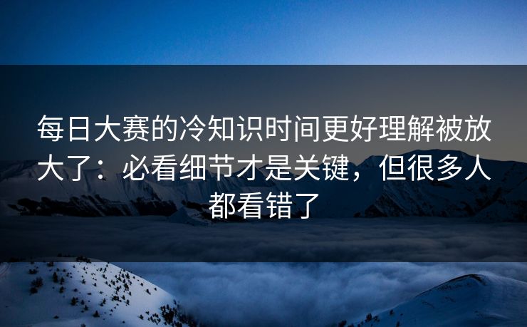 每日大赛的冷知识时间更好理解被放大了：必看细节才是关键，但很多人都看错了