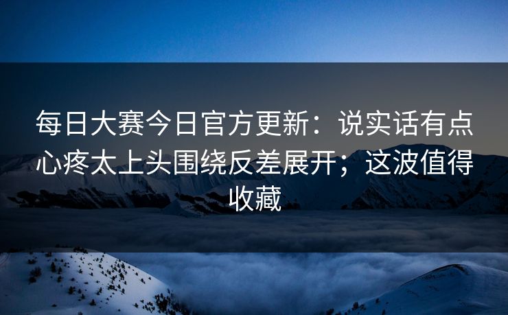 每日大赛今日官方更新：说实话有点心疼太上头围绕反差展开；这波值得收藏