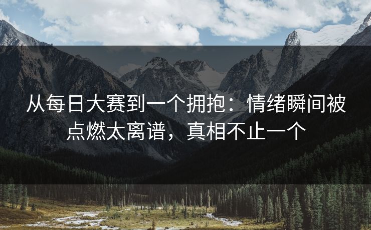 从每日大赛到一个拥抱：情绪瞬间被点燃太离谱，真相不止一个
