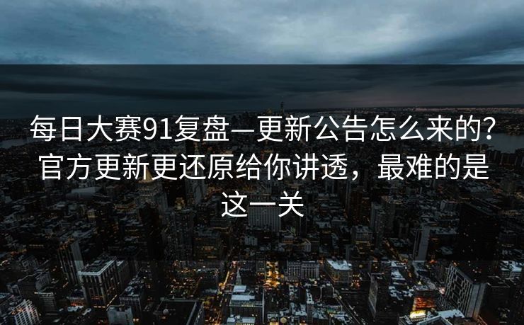 每日大赛91复盘—更新公告怎么来的？官方更新更还原给你讲透，最难的是这一关