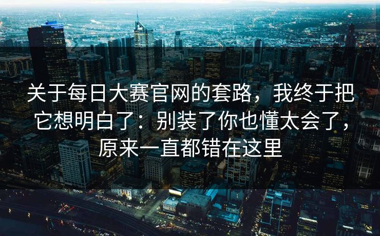 关于每日大赛官网的套路,我终于把它想明白了:别装了你也懂太会了,原来一直都错在这里 关于每日大赛官网的套路,我终于把它想明白了:别装了你也懂太会了,原来一直都错在这里