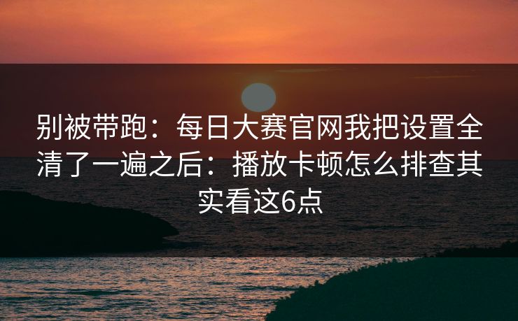 别被带跑：每日大赛官网我把设置全清了一遍之后：播放卡顿怎么排查其实看这6点
