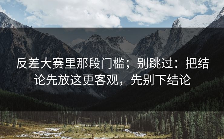反差大赛里那段门槛；别跳过：把结论先放这更客观，先别下结论
