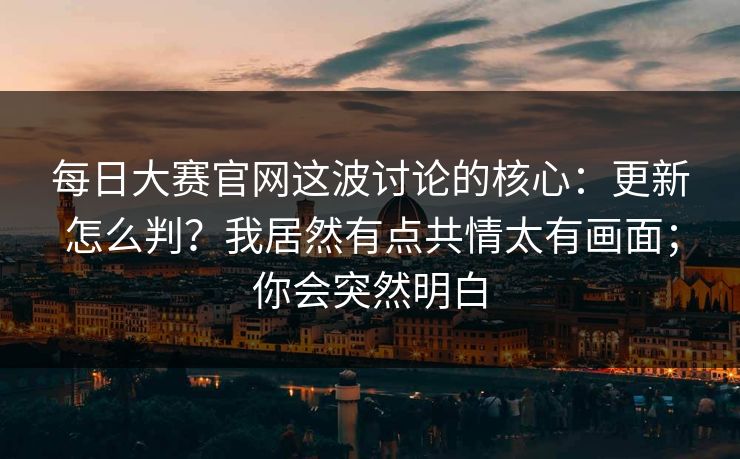 每日大赛官网这波讨论的核心：更新怎么判？我居然有点共情太有画面；你会突然明白