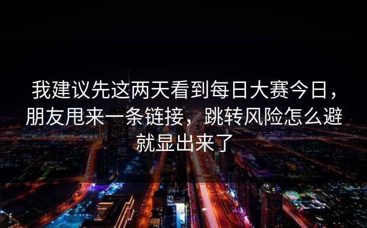 我建议先这两天看到每日大赛今日，朋友甩来一条链接，跳转风险怎么避就显出来了