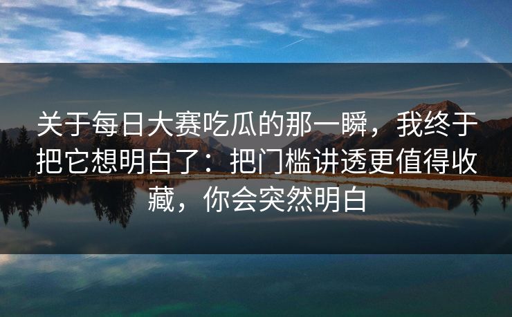 关于每日大赛吃瓜的那一瞬，我终于把它想明白了：把门槛讲透更值得收藏，你会突然明白