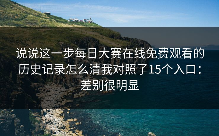 说说这一步每日大赛在线免费观看的历史记录怎么清我对照了15个入口：差别很明显