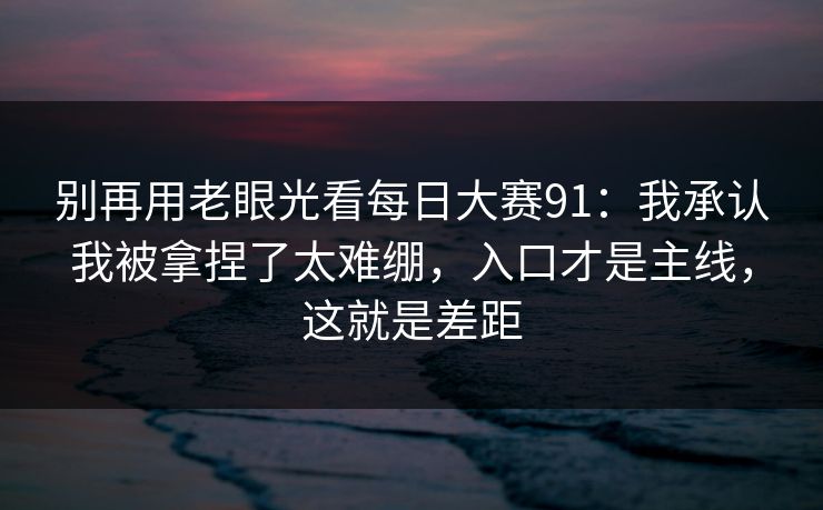 别再用老眼光看每日大赛91：我承认我被拿捏了太难绷，入口才是主线，这就是差距
