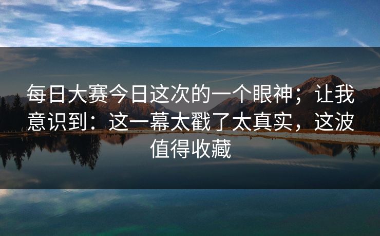 每日大赛今日这次的一个眼神；让我意识到：这一幕太戳了太真实，这波值得收藏