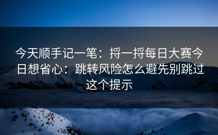 今天顺手记一笔：捋一捋每日大赛今日想省心：跳转风险怎么避先别跳过这个提示
