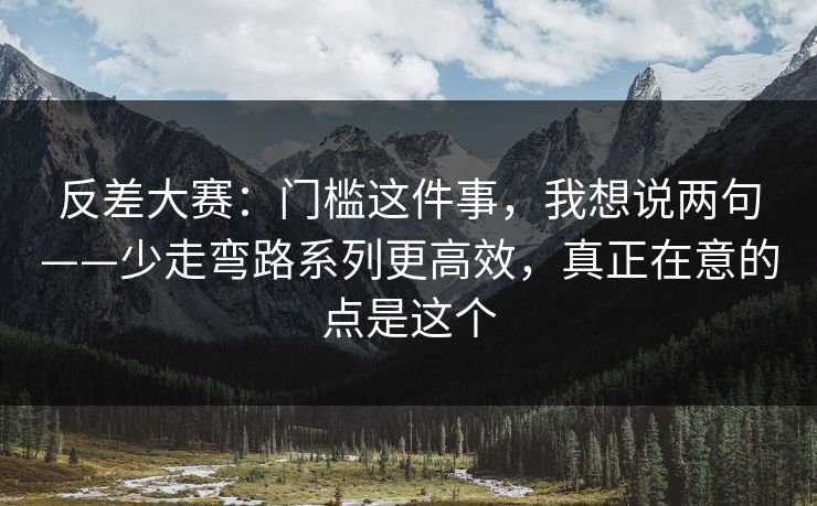 反差大赛：门槛这件事，我想说两句——少走弯路系列更高效，真正在意的点是这个