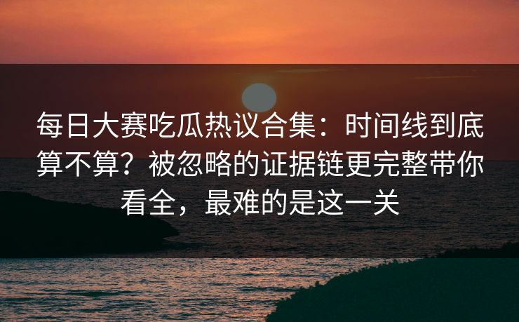 每日大赛吃瓜热议合集：时间线到底算不算？被忽略的证据链更完整带你看全，最难的是这一关