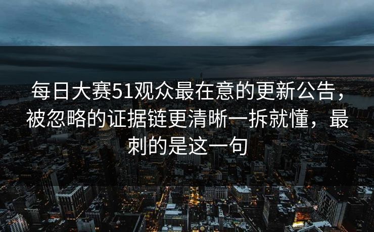 每日大赛51观众最在意的更新公告，被忽略的证据链更清晰一拆就懂，最刺的是这一句